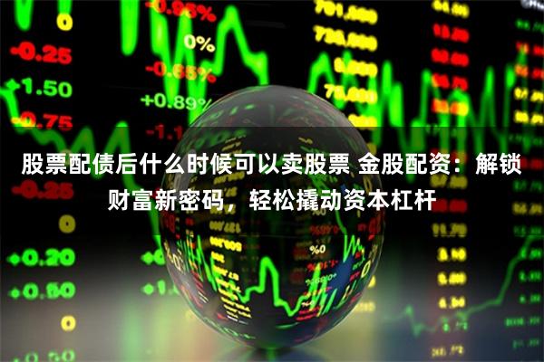 股票配债后什么时候可以卖股票 金股配资：解锁财富新密码，轻松撬动资本杠杆