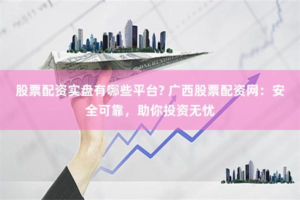 股票配资实盘有哪些平台? 广西股票配资网：安全可靠，助你投资无忧