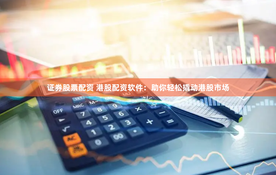 证券股票配资 港股配资软件：助你轻松撬动港股市场
