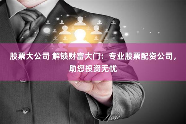 股票大公司 解锁财富大门：专业股票配资公司，助您投资无忧