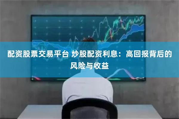 配资股票交易平台 炒股配资利息：高回报背后的风险与收益