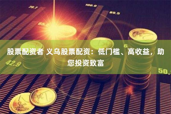 股票配资者 义乌股票配资：低门槛、高收益，助您投资致富