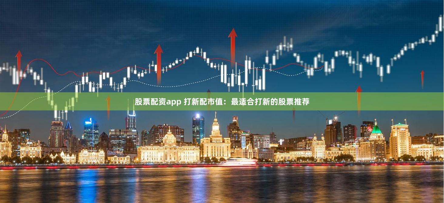 股票配资app 打新配市值：最适合打新的股票推荐