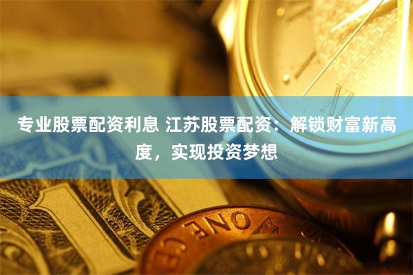 专业股票配资利息 江苏股票配资：解锁财富新高度，实现投资梦想