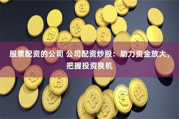 股票配资的公司 公司配资炒股：助力资金放大，把握投资良机