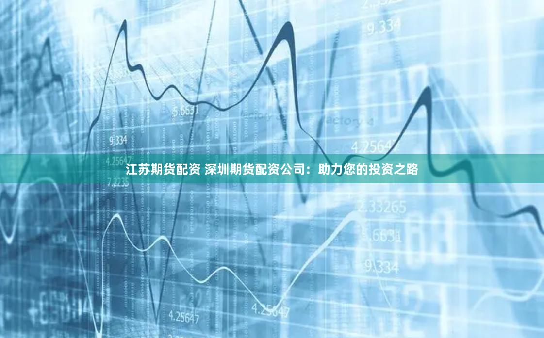 江苏期货配资 深圳期货配资公司：助力您的投资之路