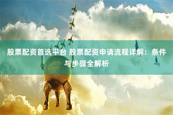 股票配资首选平台 股票配资申请流程详解：条件与步骤全解析