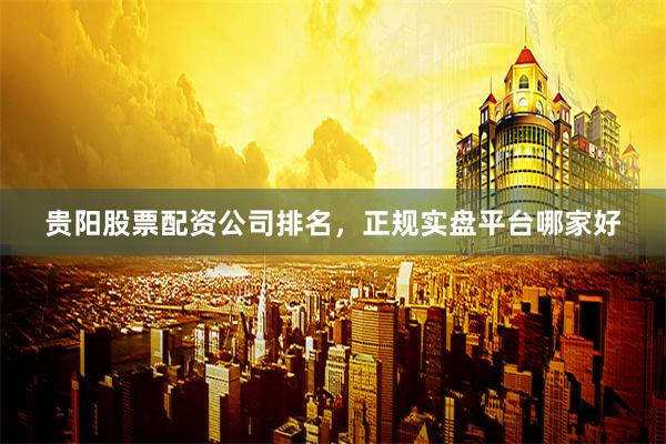 贵阳股票配资公司排名，正规实盘平台哪家好