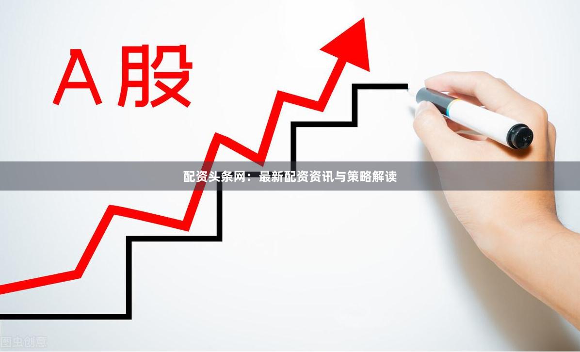 配资头条网：最新配资资讯与策略解读